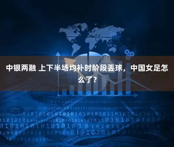 中银两融 上下半场均补时阶段丟球,中国女足怎么了?