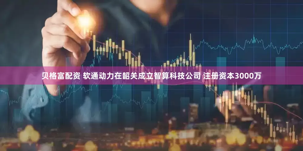 贝格富配资 软通动力在韶关成立智算科技公司 注册资本3000万