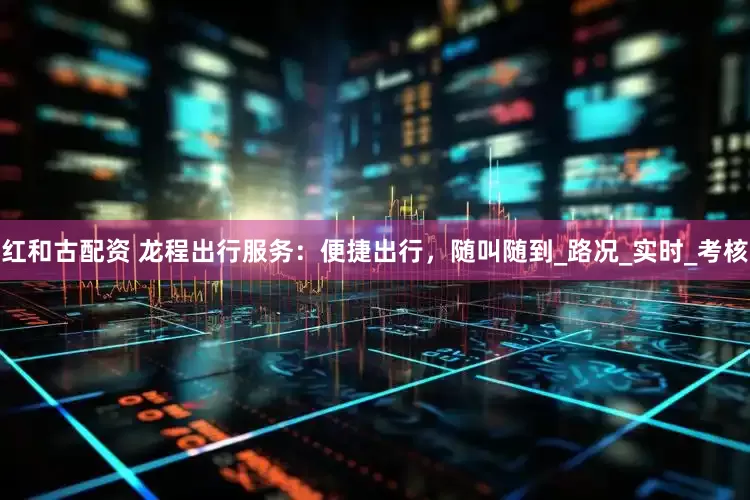 红和古配资 龙程出行服务：便捷出行，随叫随到_路况_实时_考核