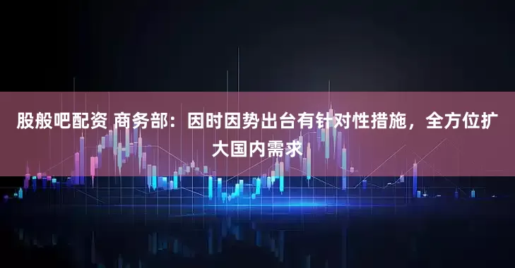 股般吧配资 商务部：因时因势出台有针对性措施，全方位扩大国内需求