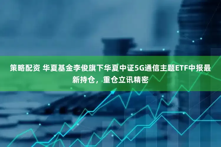 策略配资 华夏基金李俊旗下华夏中证5G通信主题ETF中报最新持仓，重仓立讯精密