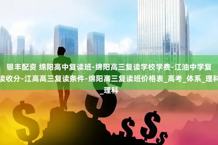 银丰配资 绵阳高中复读班-绵阳高三复读学校学费-江油中学复读收分-江高高三复读条件-绵阳高三复读班价格表_高考_体系_理科